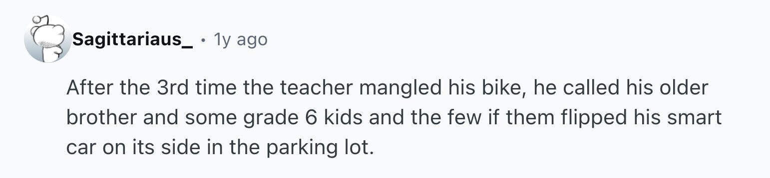 Sagittariaus_. 1y ago After the 3rd time the teacher mangled his bike, he called his older brother and some grade 6 kids and the few if them flipped his smart car on its side in the parking lot.