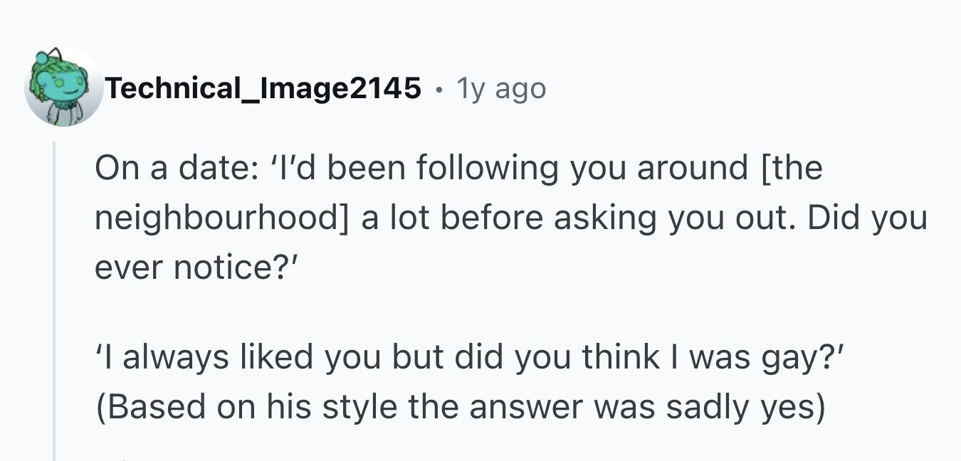 Technical_Image2145 . 1y ago On a date: 'I'd been following you around a lot before asking you out. Did you ever notice?' 'I always liked you but did you think I was gay?' (Based on his style the answer was sadly yes)