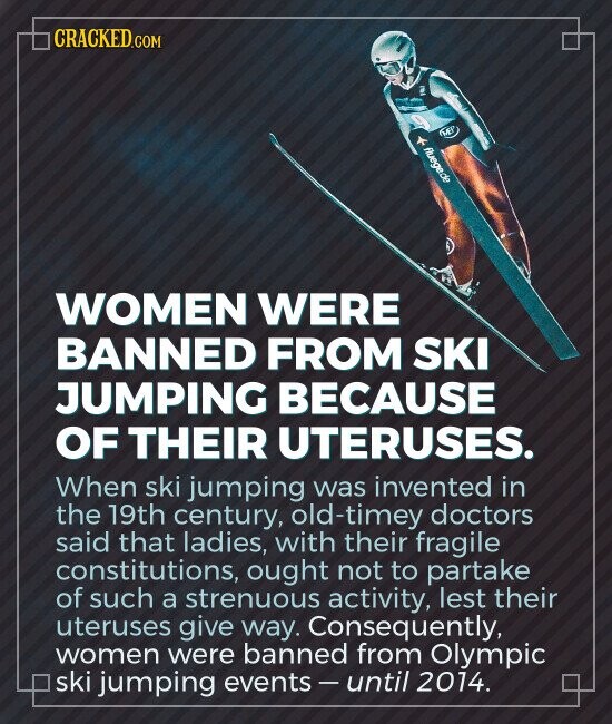 CRACKED.COM f - - ME! fluege.de WOMEN WERE BANNED FROM SKI JUMPING BECAUSE OF THEIR UTERUSES. When ski jumping was invented in the 19th century, old-timey doctors said that ladies, with their fragile constitutions, ought not to partake of such a strenuous activity, lest their uteruses give way. Consequently, women were banned from Olympic ski jumping events-until 2014.