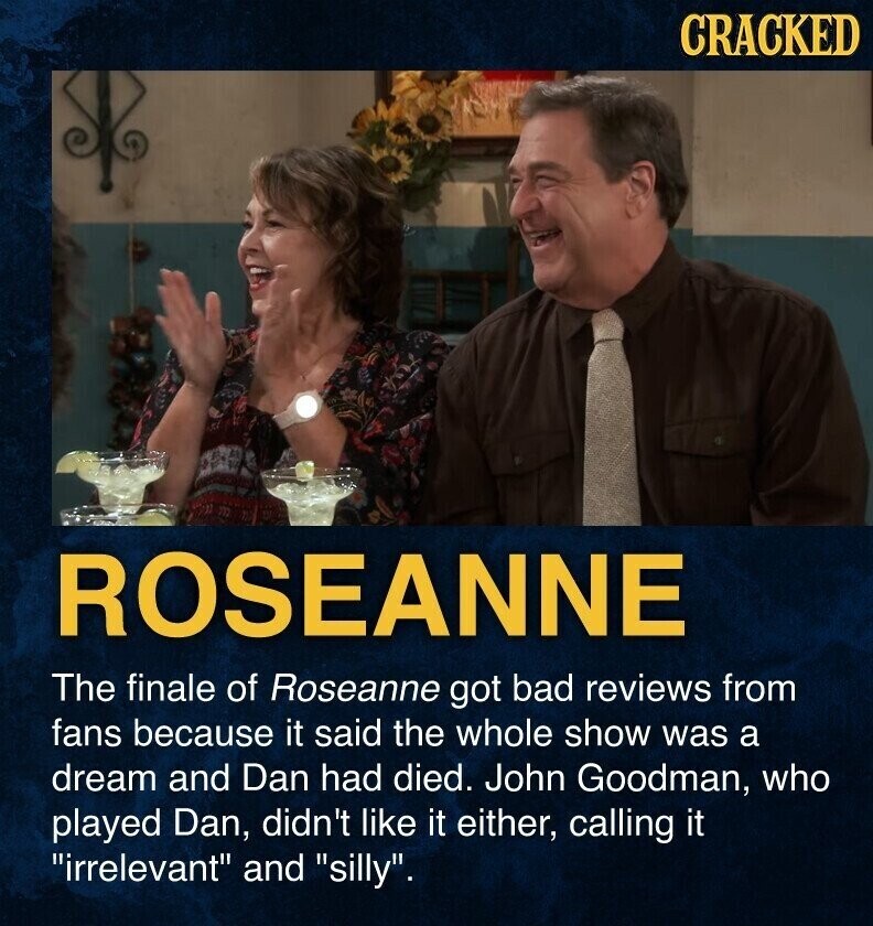 CRACKED ROSEANNE The finale of Roseanne got bad reviews from fans because it said the whole show was a dream and Dan had died. John Goodman, who played Dan, didn't like it either, calling it irrelevant and silly.
