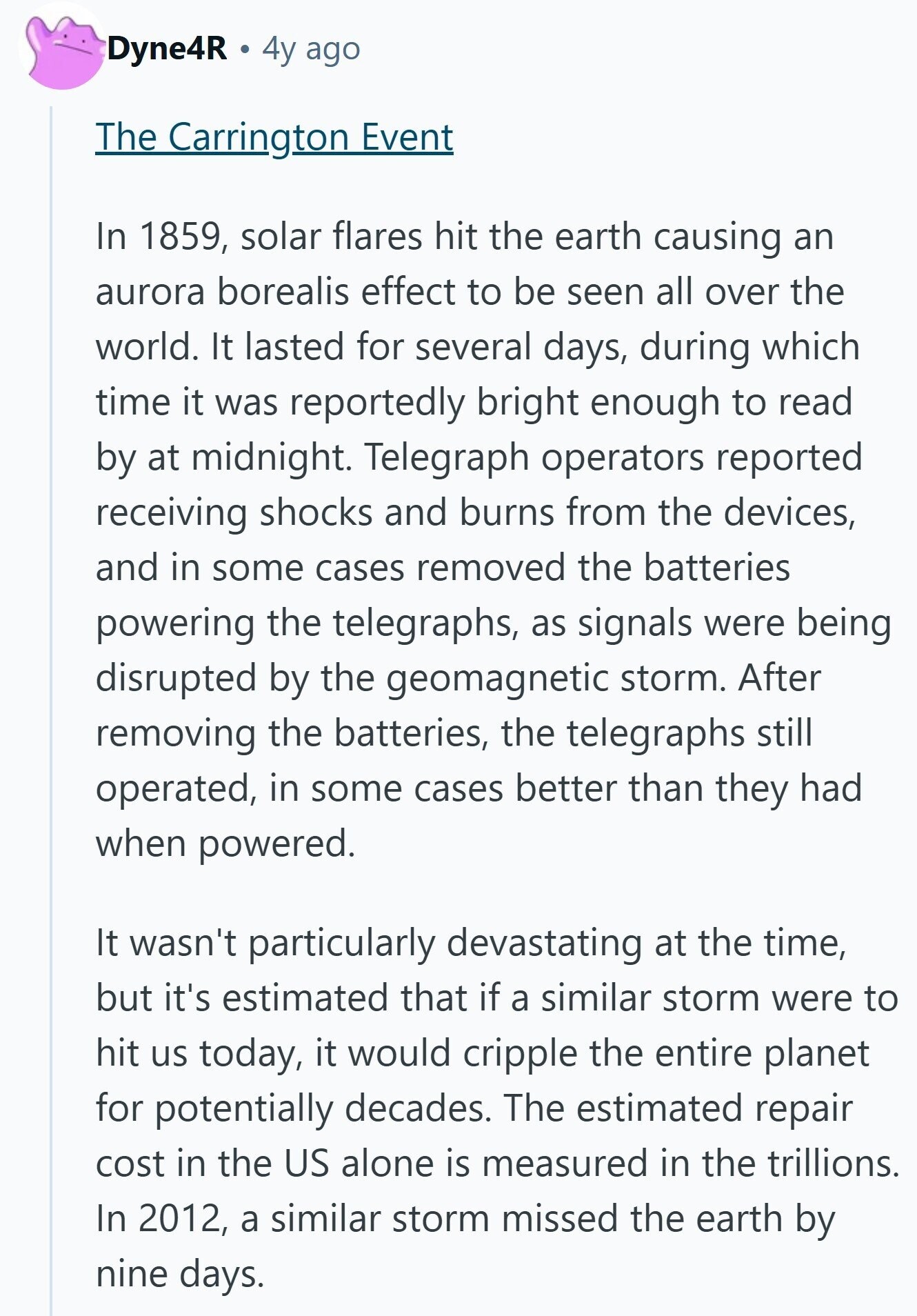 Dyne4R 4y ago The Carrington Event In 1859, solar flares hit the earth causing an aurora borealis effect to be seen all over the world. It lasted for several days, during which time it was reportedly bright enough to read by at midnight. Telegraph operators reported receiving shocks and burns from the devices, and in some cases removed the batteries powering the telegraphs, as signals were being disrupted by the geomagnetic storm. After removing the batteries, the telegraphs still operated, in some cases better than they had when powered. It wasn't particularly devastating at the time, but it's estimated that