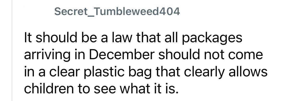 Secret_Tumbleweed404 It should be a law that all packages arriving in December should not come in a clear plastic bag that clearly allows children to see what it is.