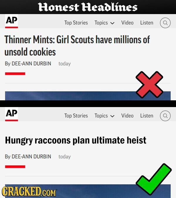 Honest Headlines AP Top Stories Topics Video Listen Thinner Mints: Girl Scouts have millions of unsold cookies By DEE-ANN DURBIN today AP Top Stories Topics Video Listen Hungry raccoons plan ultimate heist By DEE-ANN DURBIN today CRACKED.COM