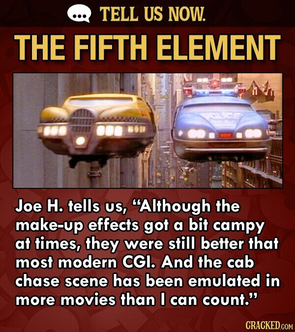 TELL US NOW. THE FIFTH ELEMENT POLICE Joe H. tells US, Although the make-up effects got a bit campy at times, they were still better that most modern CGI. And the cab chase scene has been emulated in more movies than I can count. CRACKED.COM