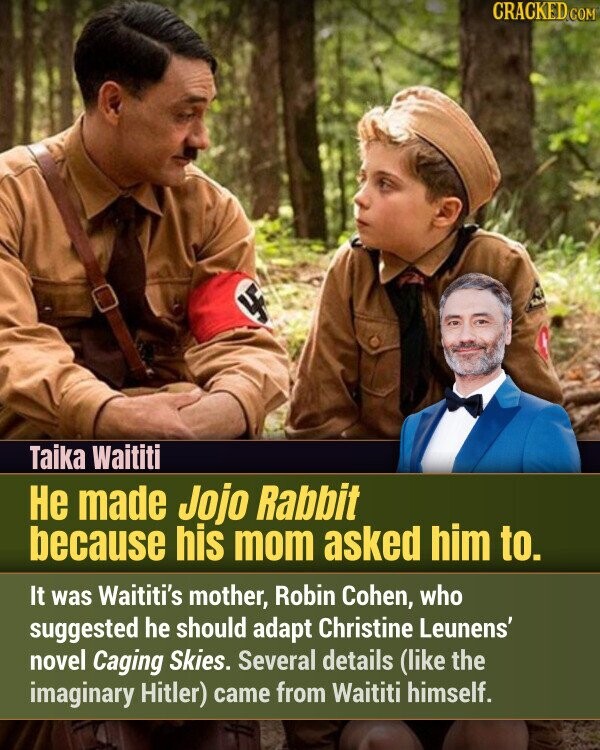 CRACKED.COM LF Taika Waititi Не made Jojo Rabbit because his mom asked him to. It was Waititi's mother, Robin Cohen, who suggested he should adapt Christine Leunens' novel Caging Skies. Several details (like the imaginary Hitler) came from Waititi himself.