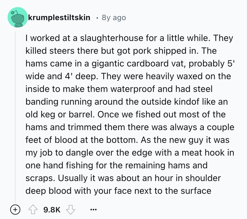 krumplestiltskin 8y ago I worked at a slaughterhouse for a little while. They killed steers there but got pork shipped in. The hams came in a gigantic cardboard vat, probably 5' wide and 4' deep. They were heavily waxed on the inside to make them waterproof and had steel banding running around the outside kindof like an old keg or barrel. Once we fished out most of the hams and trimmed them there was always a couple feet of blood at the bottom. As the new guy it was my job to dangle over the edge with a meat hook