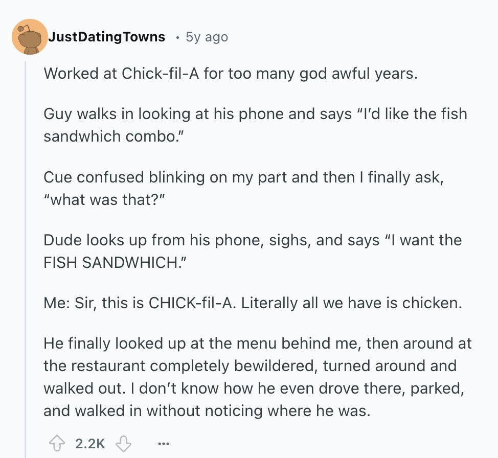 JustDatingTowns 5y ago Worked at Chick-fil-A for too many god awful years. Guy walks in looking at his phone and says I'd like the fish sandwhich combo. Cue confused blinking on my part and then I finally ask, what was that? Dude looks up from his phone, sighs, and says I want the FISH SANDWHICH. Me: Sir, this is CHICK-fil-A. Literally all we have is chicken. Не finally looked up at the menu behind me, then around at the restaurant completely bewildered, turned around and walked out. I don't know how he even drove there, parked, and walked in without 