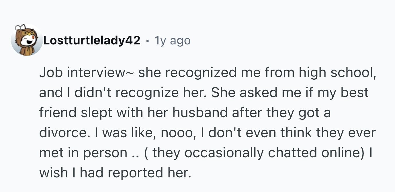 Lostturtlelady42 . 1y ago Job interview~ she recognized me from high school, and I didn't recognize her. She asked me if my best friend slept with her husband after they got a divorce. I was like, nooo, I don't even think they ever met in person.. ( they occasionally chatted online) I wish I had reported her.