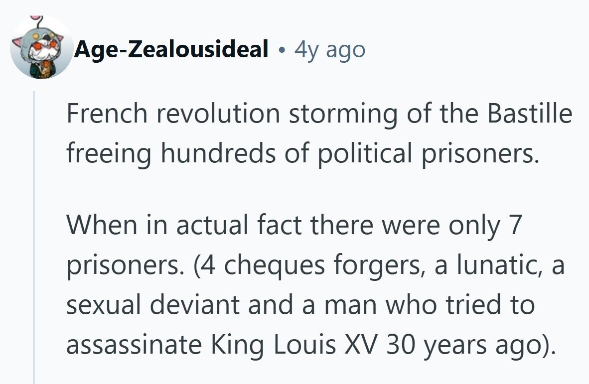 Age-Zealousideal 4y ago French revolution storming of the Bastille freeing hundreds of political prisoners. When in actual fact there were only 7 prisoners. (4 cheques forgers, a lunatic, a sexual deviant and a man who tried to assassinate King Louis XV 30 years ago). 