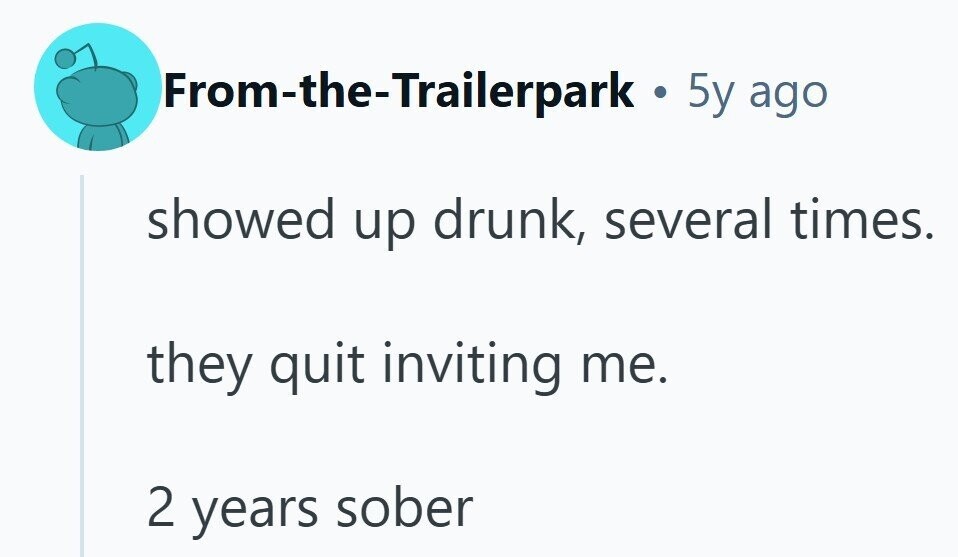 From-the-Trailerpark . 5y ago showed up drunk, several times. they quit inviting me. 2 years sober