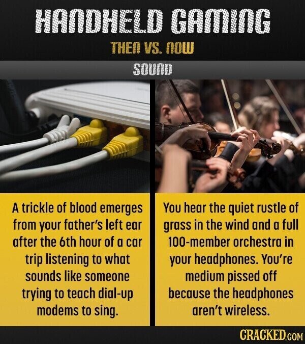 HANDHELD GAMING THEN VS. NOW SOUND A trickle of blood emerges You hear the quiet rustle of from your father's left ear grass in the wind and a full after the 6th hour of a car 100-member orchestra in trip listening to what your headphones. You're sounds like someone medium pissed off because the headphones trying to teach dial-up modems to sing. aren't wireless. CRACKED.COM
