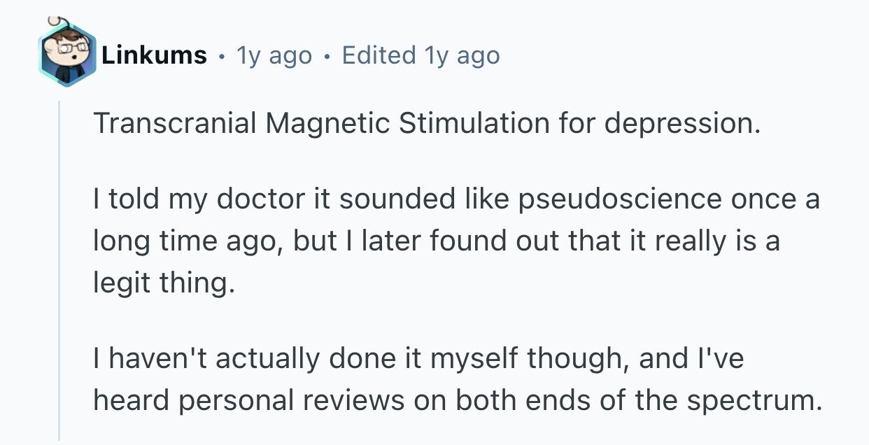 Linkums e 1y ago . Edited 1y ago Transcranial Magnetic Stimulation for depression. I told my doctor it sounded like pseudoscience once a long time ago, but I later found out that it really is a legit thing. I haven't actually done it myself though, and I've heard personal reviews on both ends of the spectrum. 