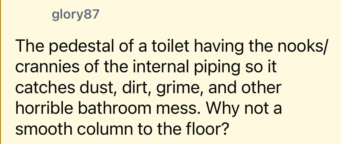 glory87 The pedestal of a toilet having the nooks/ crannies of the internal piping so it catches dust, dirt, grime, and other horrible bathroom mess. Why not a smooth column to the floor?