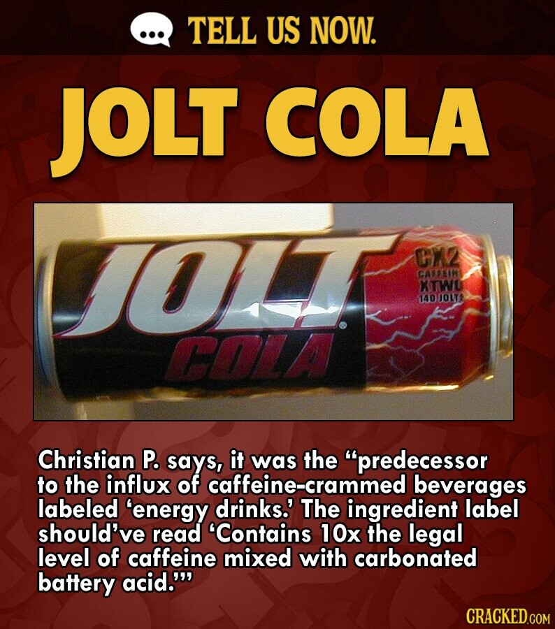 ... TELL US NOW. JOLT COLA JOLT CX2 CAFFEIN XTWO 140 JOLTI COLA Christian P. says, it was the predecessor to the influx of caffeine-crammed beverages labeled 'energy drinks.' The ingredient label should've read 'Contains 10x the legal level of caffeine mixed with carbonated battery acid.''' CRACKED.COM