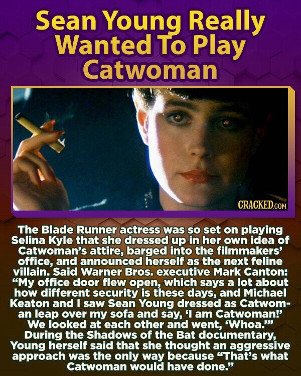 Sean Young Really Wanted To Play Catwoman CRACKED.COM The Blade Runner actress was so set on playing Selina Kyle that she dressed up in her own idea of Catwoman's attire, barged into the filmmakers' office, and announced herself as the next feline villain. Said Warner Bros. executive Mark Canton: My office door flew open, which says a lot about how different security is these days, and Michael Keaton and I saw Sean Young dressed as Catwom- an leap over my sofa and say, 'I am Catwoman!' We looked at each other and went, 'Whoa.''' During the Shadows of the Bat