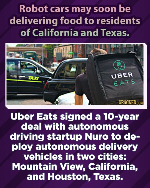Robot cars may soon be delivering food to residents of California and Texas. UBER TAXI EATS CRACKED.COM Uber Eats signed a 10-year deal with autonomous driving startup Nuro to de- ploy autonomous delivery vehicles in two cities: Mountain View, California, and Houston, Texas.