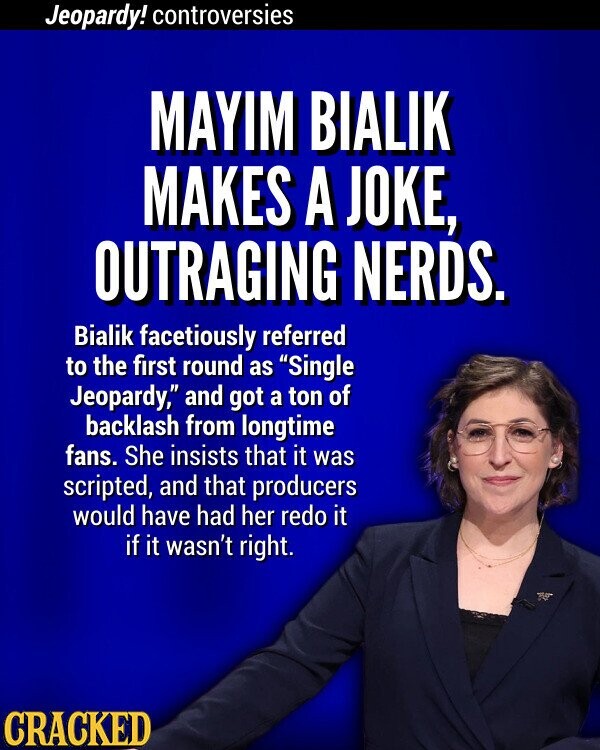 Jeopardy! controversies MAYIM BIALIK MAKES A JOKE, OUTRAGING NERDS. Bialik facetiously referred to the first round as Single Jeopardy, and got a ton of backlash from longtime fans. She insists that it was scripted, and that producers would have had her redo it if it wasn't right. CRACKED