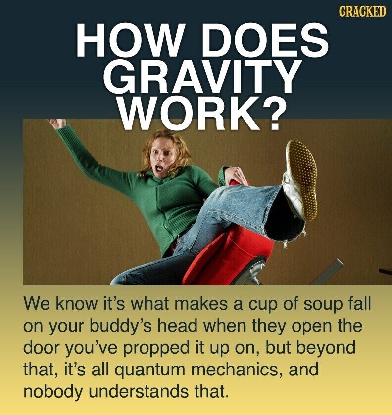 CRACKED HOW DOES GRAVITY WORK? We know it's what makes a cup of soup fall on your buddy's head when they open the door you've propped it up on, but beyond that, it's all quantum mechanics, and nobody understands that.