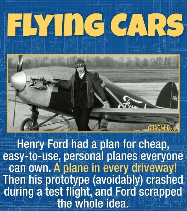 FLYING CARS SOLK 3218 fe CRACKED.COM Henry Ford had a plan for cheap, easy-to-use, personal planes everyone can own. A plane in every driveway! Then his prototype (avoidably) crashed during a test flight, and Ford scrapped the whole idea. HA 8