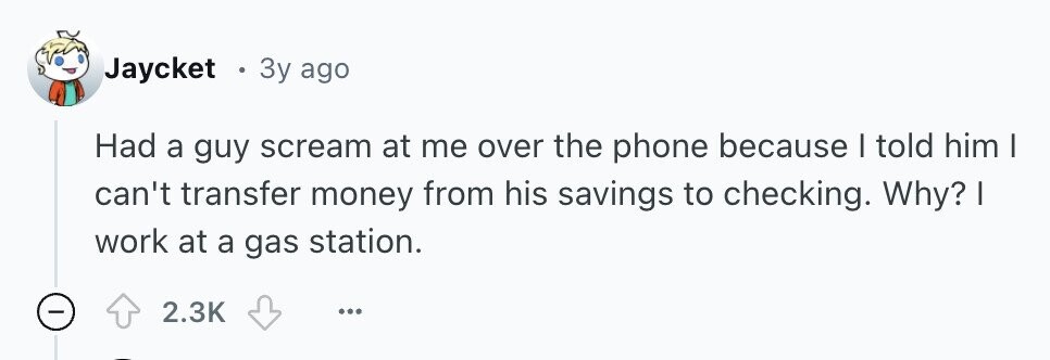 Jaycket . Зу ago Had a guy scream at me over the phone because | told him | can't transfer money from his savings to checking. Why? | work at a gas station. 2.3K ... 