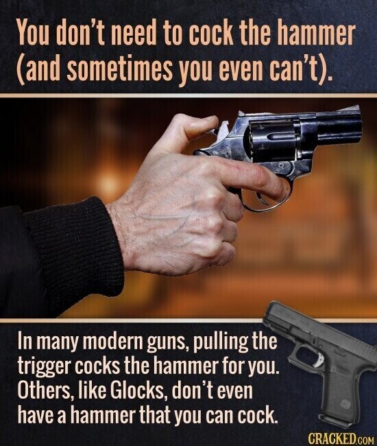 You don't need to cock the hammer (and sometimes you even can't). In many modern guns, pulling the trigger cocks the hammer for you. Others, like Glocks, don't even have a hammer that you can cock. CRACKED.COM