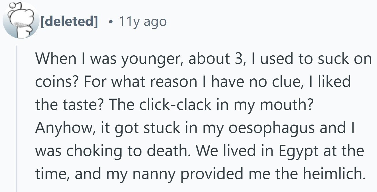 11y ago When I was younger, about 3, I used to suck on coins? For what reason I have no clue, I liked the taste? The click-clack in my mouth? Anyhow, it got stuck in my oesophagus and I was choking to death. We lived in Egypt at the time, and my nanny provided me the heimlich.