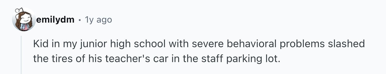emilydm 1y ago Kid in my junior high school with severe behavioral problems slashed the tires of his teacher's car in the staff parking lot.