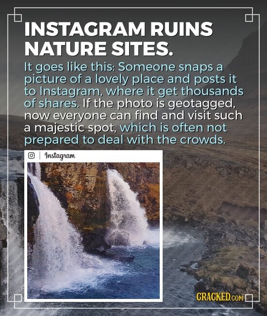 INSTAGRAM RUINS NATURE SITES. It goes like this: Someone snaps a picture of a lovely place and posts it to Instagram, where it get thousands of shares. If the photo is geotagged, now everyone can find and visit such a majestic spot, which is often not prepared to deal with the crowds. Instagram CRACKED.COM