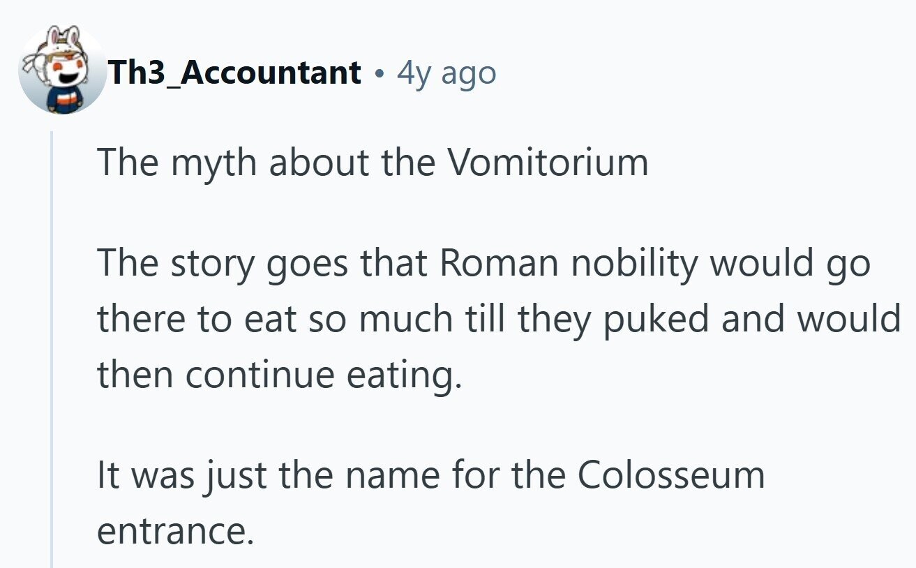 Th3_Accountant 4y ago The myth about the Vomitorium The story goes that Roman nobility would go there to eat so much till they puked and would then continue eating. It was just the name for the Colosseum entrance. 