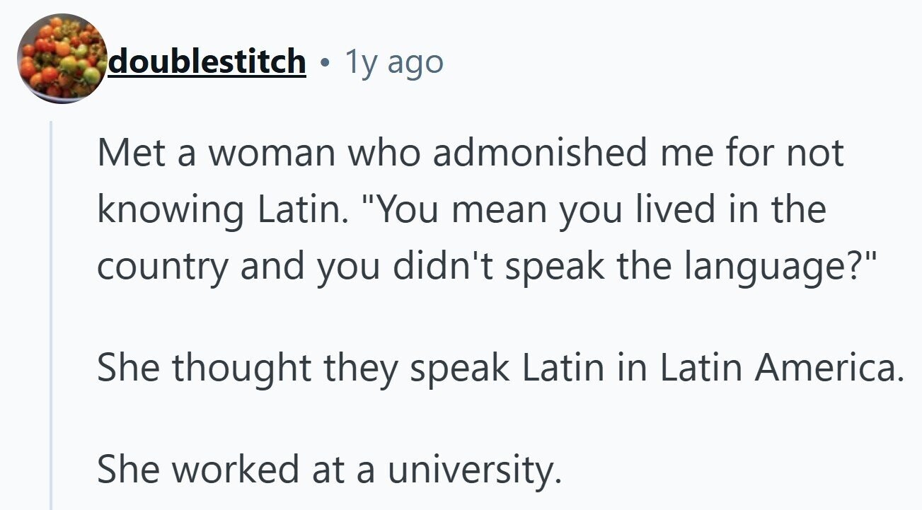 doublestitch a 1y ago Met a woman who admonished me for not knowing Latin. You mean you lived in the country and you didn't speak the language? She thought they speak Latin in Latin America. She worked at a university. 