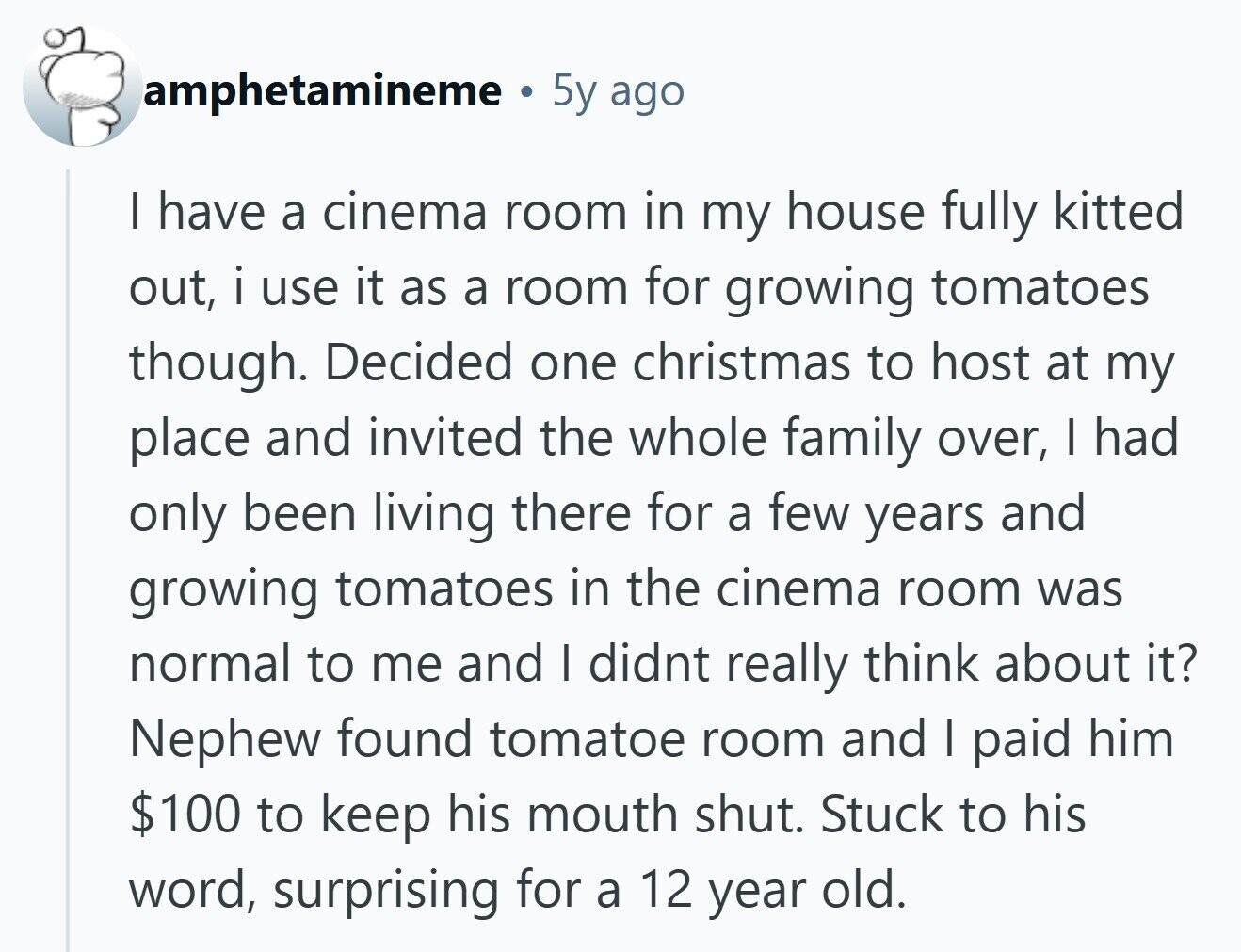 amphetamineme 5y ago I have a cinema room in my house fully kitted out, i use it as a room for growing tomatoes though. Decided one christmas to host at my place and invited the whole family over, I had only been living there for a few years and growing tomatoes in the cinema room was normal to me and I didnt really think about it? Nephew found tomatoe room and I paid him $100 to keep his mouth shut. Stuck to his word, surprising for a 12 year old.