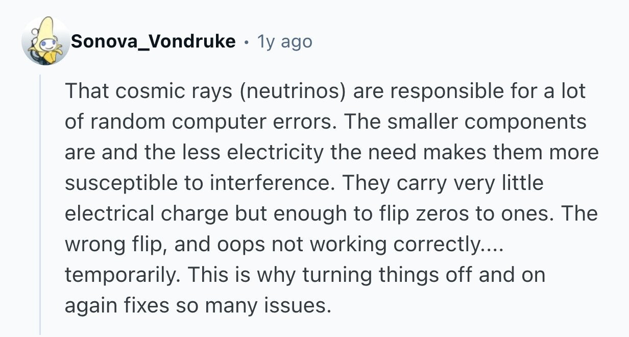 Sonova_Vondruke . 1y ago That cosmic rays (neutrinos) are responsible for a lot of random computer errors. The smaller components are and the less electricity the need makes them more susceptible to interference. They carry very little electrical charge but enough to flip zeros to ones. The wrong flip, and oops not working correctly.... temporarily. This is why turning things off and on again fixes so many issues. 