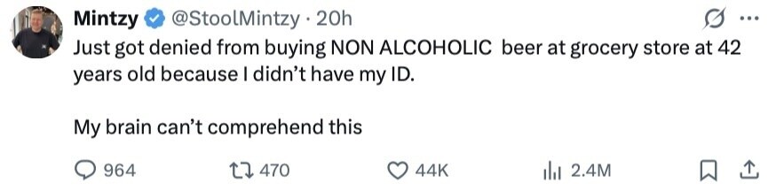 Mintzy @StoolMintzy 20h ... Just got denied from buying NON ALCOHOLIC beer at grocery store at 42 years old because I didn't have my ID. My brain can't comprehend this 964 470 44K 2.4M 