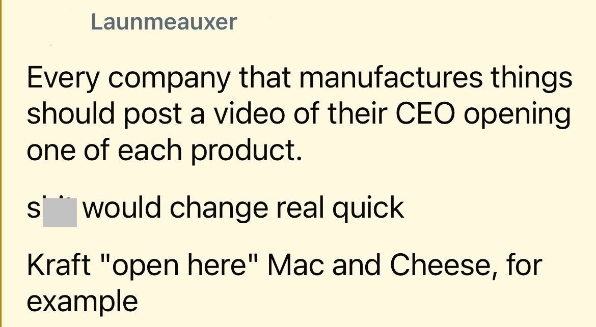 Launmeauxer Every company that manufactures things should post a video of their CEO opening one of each product. S would change real quick Kraft open here Mac and Cheese, for example