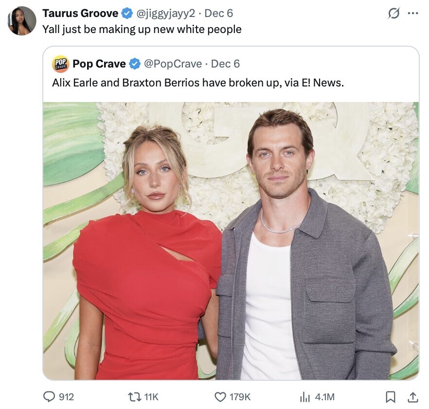 Taurus Groove G ... @jiggyjayy2 Dec 6 Yall just be making up new white people POP CRAVE Pop Crave @PopCrave. Dec 6 Alix Earle and Braxton Berrios have broken up, via E! News. 912 11K 179K del 4.1M 