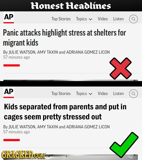 Honest Headlines AP Top Stories Topics Video Listen Panic attacks highlight stress at shelters for migrant kids By JULIE WATSON, AMY TAXIN and ADRIANA GOMEZ LICON 57 minutes ago AP Top Stories Topics Video Listen Kids separated from parents and put in cages seem pretty stressed out By JULIE WATSON, AMY TAXIN and ADRIANA GOMEZ LICON 57 minutes ago GRACKED.COM
