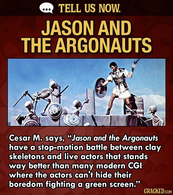TELL US NOW. JASON AND THE ARGONAUTS Cesar M. says, Jason and the Argonauts have a stop-motion battle between clay skeletons and live actors that stands way better than many modern CGI where the actors can't hide their boredom fighting a green screen. CRACKED.COM