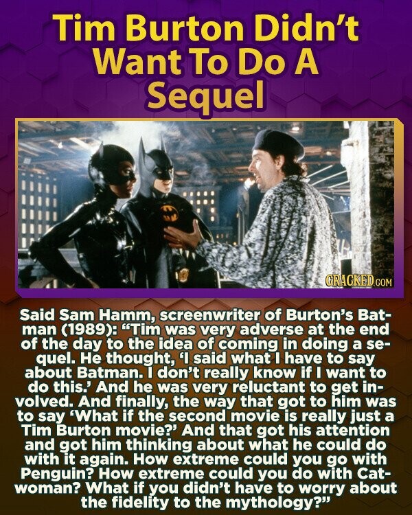 Tim Burton Didn't Want To Do A Sequel CRACKED.COM Said Sam Hamm, screenwriter of Burton's Bat- man (1989): Tim was very adverse at the end of the day to the idea of coming in doing a se- quel. Не thought, 'I said what I have to say about Batman. I don't really know if I want to do this.' And he was very reluctant to get in- volved. And finally, the way that got to him was to say 'What if the second movie is really just a Tim Burton movie?' And that got his attention and got him thinking