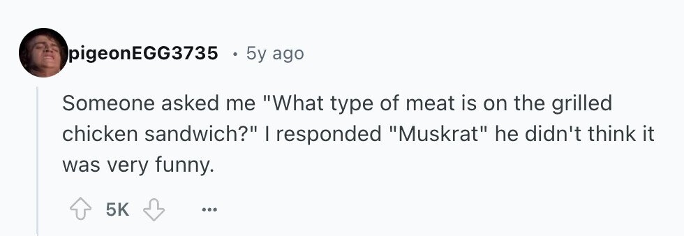 pigeonEGG3735 . 5y ago Someone asked me What type of meat is on the grilled chicken sandwich? | responded Muskrat he didn't think it was very funny. 5K ... 