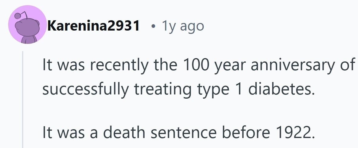 Karenina2931 . 1y ago It was recently the 100 year anniversary of successfully treating type 1 diabetes. It was a death sentence before 1922.