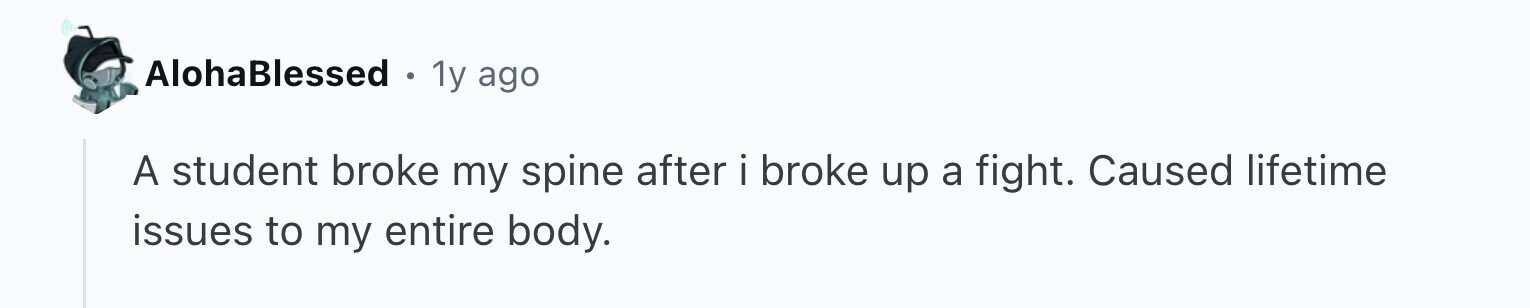 AlohaBlessed 1y ago A student broke my spine after i broke up a fight. Caused lifetime issues to my entire body.