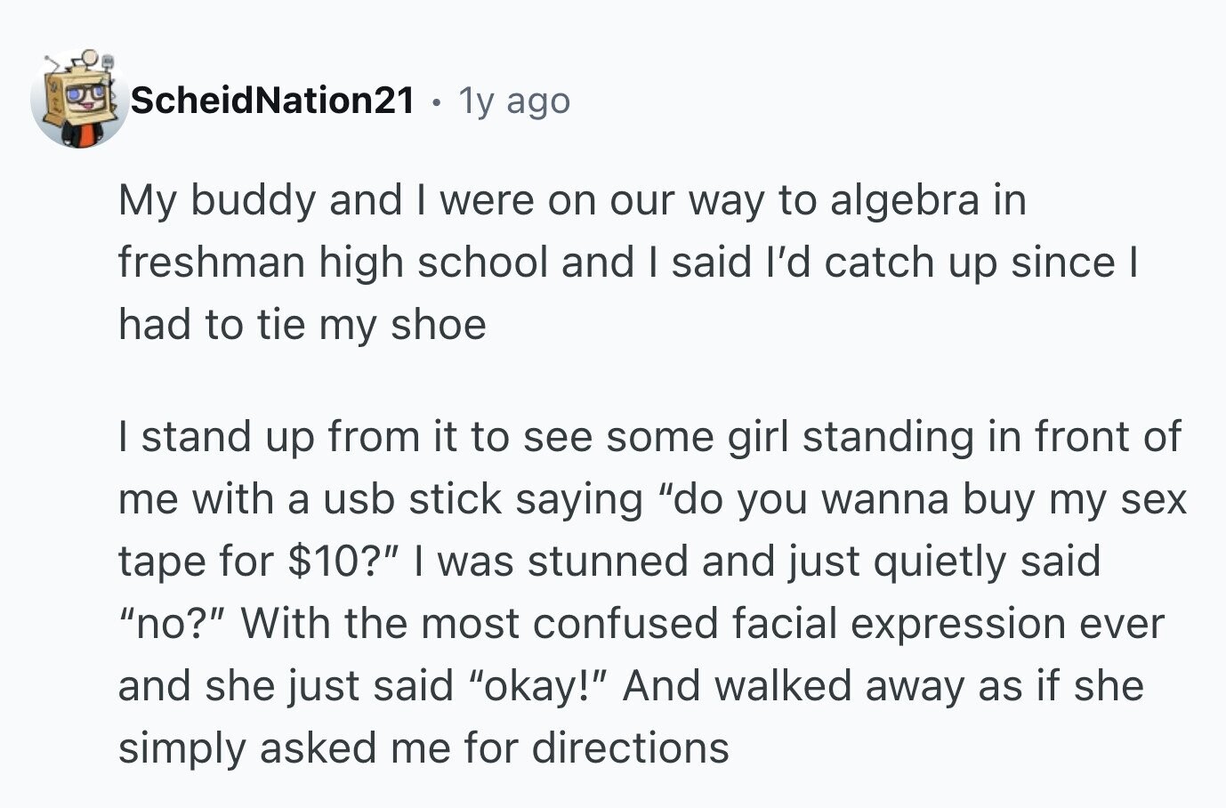 ScheidNation21 e 1y ago My buddy and I were on our way to algebra in freshman high school and I said I'd catch up since I had to tie my shoe I stand up from it to see some girl standing in front of me with a usb stick saying do you wanna buy my sex tape for $10? I was stunned and just quietly said no? With the most confused facial expression ever and she just said okay! And walked away as if she simply asked me for directions