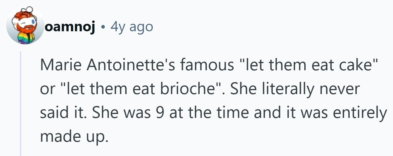 oamnoj . 4y ago Marie Antoinette's famous let them eat cake or let them eat brioche. She literally never said it. She was 9 at the time and it was entirely made up. 