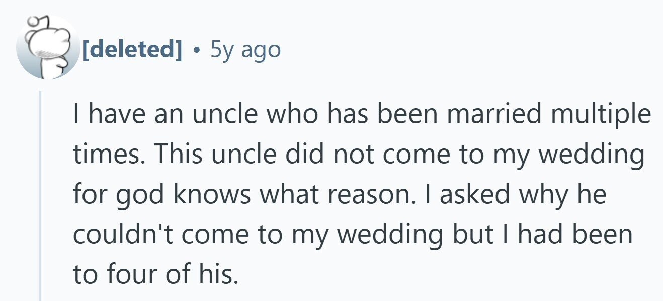 . 5y ago I have an uncle who has been married multiple times. This uncle did not come to my wedding for god knows what reason. I asked why he couldn't come to my wedding but I had been to four of his.