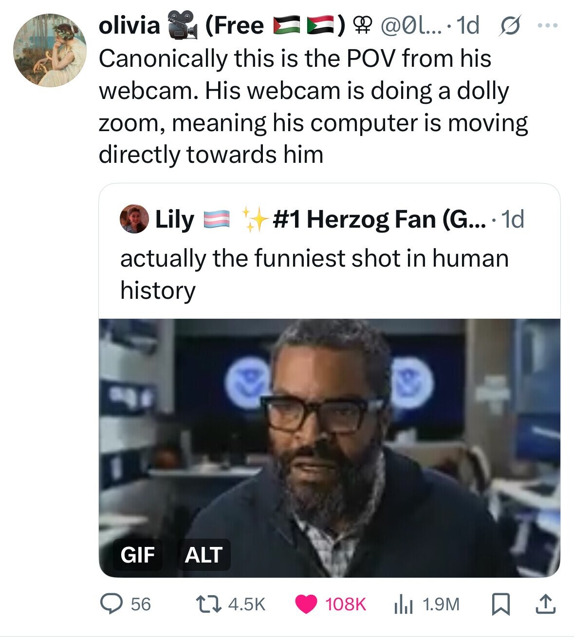 olivia (Free @0l.... 1d s ... Canonically this is the POV from his webcam. His webcam is doing a dolly zoom, meaning his computer is moving directly towards him Lily #1 Herzog Fan (G... 1d actually the funniest shot in human history GIF ALT 4.5K 108K 56 1.9M 