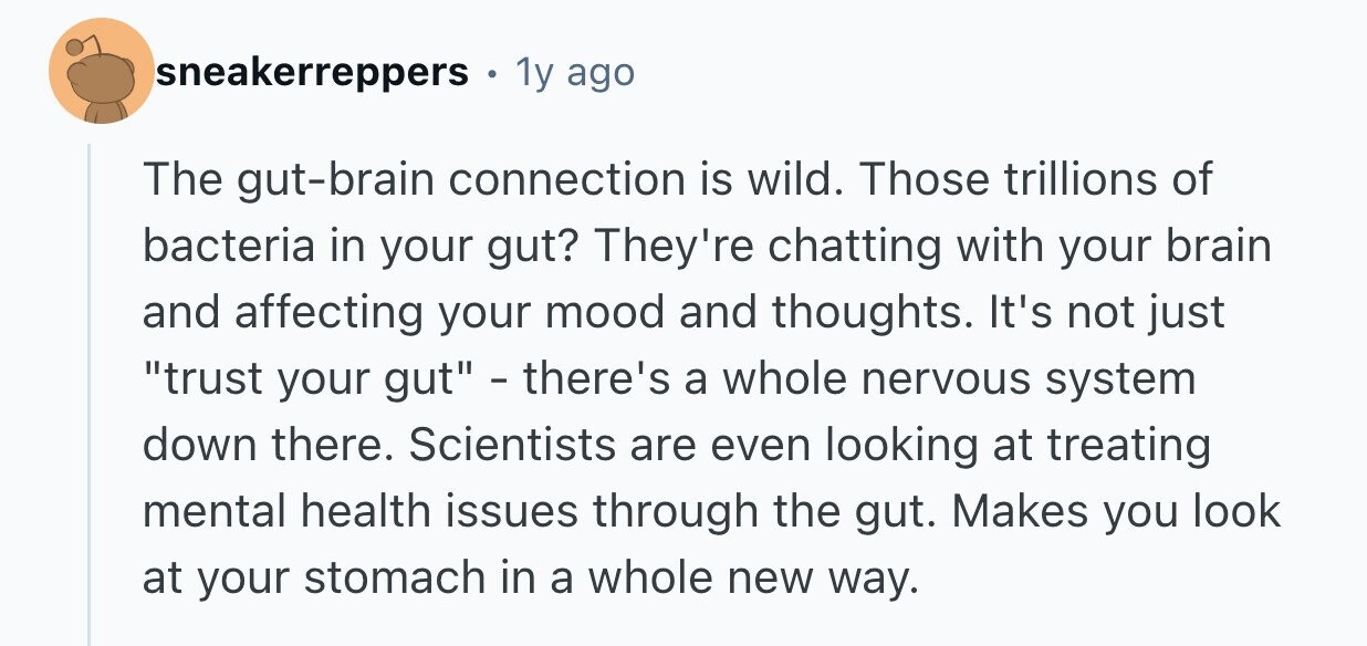sneakerreppers . 1y ago The gut-brain connection is wild. Those trillions of bacteria in your gut? They're chatting with your brain and affecting your mood and thoughts. It's not just trust your gut - there's a whole nervous system down there. Scientists are even looking at treating mental health issues through the gut. Makes you look at your stomach in a whole new way. 
