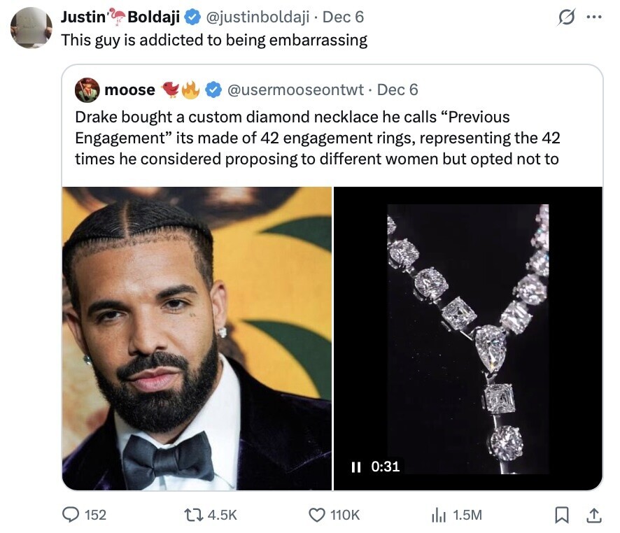 Justin Boldaji O @justinboldaji Dec 6 ... This guy is addicted to being embarrassing moose @usermooseontwt.  Dec 6 Drake bought a custom diamond necklace he calls Previous Engagement its made of 42 engagement rings, representing the 42 times he considered proposing to different women but opted not to II 0:31 152 4.5K 110K 1.5M 