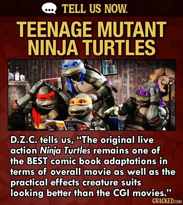 TELL US NOW. TEENAGE MUTANT NINJA TURTLES Rading D.Z.C. tells US, The original live action Ninja Turtles remains one of the BEST comic book adaptations in terms of overall movie as well as the practical effects creature suits looking better than the CGI movies. CRACKED.COM
