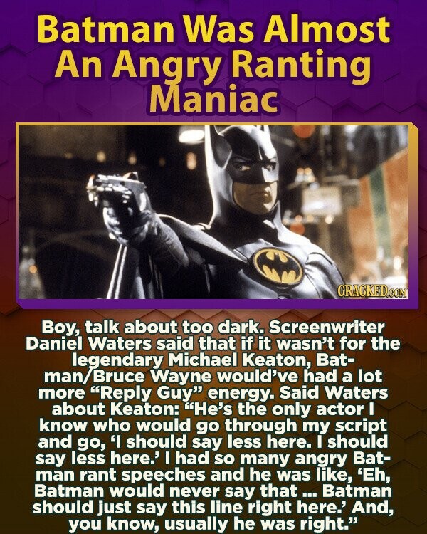 Batman Was Almost An Angry Ranting Maniac CRACKED.COM Boy, talk about too dark. Screenwriter Daniel Waters said that if it wasn't for the legendary Michael Keaton, Bat- man/Bruce Wayne would've had a lot more Reply Guy energy. Said Waters about Keaton: He's the only actor I know who would go through my script and go, 'I should say less here. I should say less here.' I had so many angry Bat- man rant speeches and he was like, 'Eh, Batman would never say that... Batman should just say this line right here.' And, you know, usually he was right.