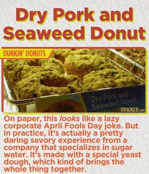 Dry Pork and Seaweed Donut DUNKIN' DONUTS Dry Pork and Seaweed Donut CRACKED.COM On paper, this looks like a lazy corporate April Fools Day joke. But in practice, it's actually a pretty daring savory experience from a company that specializes in sugar water. It's made with a special yeast dough, which kind of brings the whole thing together.